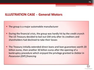 ILLUSTRATION CASE - General Motors
 The group is a major automobile manufacturer
 During the financial crisis, the group was hardly hit by the credit crunch
The US Treasury decided to bail out GM only after its creditors and
shareholders had declined to take their losses
 The Treasury initially extended direct loans and loan guarantees worth 20
billion euros, then another 30 billion euros after the opening of a
bankruptcy procedure which enjoyed the privilege granted to Debtor In
Possession (DIP) financing
76
 