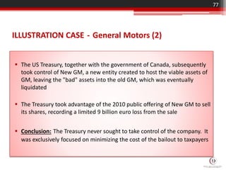 ILLUSTRATION CASE - General Motors (2)
 The US Treasury, together with the government of Canada, subsequently
took control of New GM, a new entity created to host the viable assets of
GM, leaving the "bad" assets into the old GM, which was eventually
liquidated
 The Treasury took advantage of the 2010 public offering of New GM to sell
its shares, recording a limited 9 billion euro loss from the sale
 Conclusion: The Treasury never sought to take control of the company. It
was exclusively focused on minimizing the cost of the bailout to taxpayers
77
 