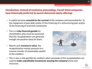 Introduction: Instead of insolvency proceedings, French listed companies
have historically preferred to launch distressed equity offerings
• A capital increase essential to the survival of the company and earmarked for: 1)
the repayment of past debt and/or 2) the financing of a restructuring plan and/or
3) the financing of essential investments
8
• This is a risky financial gamble for
shareholders who must be convinced
that the recapitalization can generate
enough net positive value for them.
• Absent such increase in value, the
recapitalization merely amounts to a
massive transfer of shareholder wealth
to the creditors
• This is also a risky gamble for creditors when proceeds of the recapitalization are
used to make unprofitable investments wasting the company's time and
resources.
 