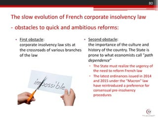 • Second obstacle:
the importance of the culture and
history of the country. The State is
prone to what economists call "path
dependence"
▫ The State must realize the urgency of
the need to reform French law
▫ The latest ordinances issued in 2014
and 2015 under the "Macron" law
have reintroduced a preference for
consensual pre-insolvency
procedures
The slow evolution of French corporate insolvency law
- obstacles to quick and ambitious reforms:
80
• First obstacle:
corporate insolvency law sits at
the crossroads of various branches
of the law
 