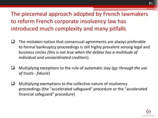  The mistaken notion that consensual agreements are always preferable
to formal bankruptcy proceedings is still highly prevalent among legal and
business circles (this is not true when the debtor has a multitude of
individual and uncoordinated creditors)
 Multiplying exceptions to the rule of automatic stay (ex: through the use
of trusts - fiducie)
 Multiplying exemptions to the collective nature of insolvency
proceedings (the "accelerated safeguard" procedure or the "accelerated
financial safeguard" procedure)
The piecemeal approach adopted by French lawmakers
to reform French corporate insolvency law has
introduced much complexity and many pitfalls
81
 