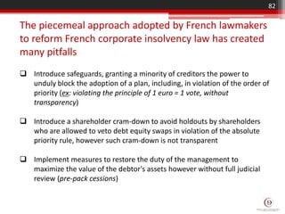  Introduce safeguards, granting a minority of creditors the power to
unduly block the adoption of a plan, including, in violation of the order of
priority (ex: violating the principle of 1 euro = 1 vote, without
transparency)
 Introduce a shareholder cram-down to avoid holdouts by shareholders
who are allowed to veto debt equity swaps in violation of the absolute
priority rule, however such cram-down is not transparent
 Implement measures to restore the duty of the management to
maximize the value of the debtor's assets however without full judicial
review (pre-pack cessions)
The piecemeal approach adopted by French lawmakers
to reform French corporate insolvency law has created
many pitfalls
82
 