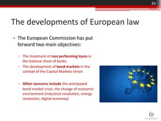 • The European Commission has put
forward two main objectives:
▫ The treatment of non performing loans in
the balance sheet of banks
▫ The development of bond markets in the
context of the Capital Markets Union
▫ Other concerns include the anticipated
bond market crisis, the change of economic
environment (industrial revolution, energy
revolution, digital economy)
The developments of European law
83
 
