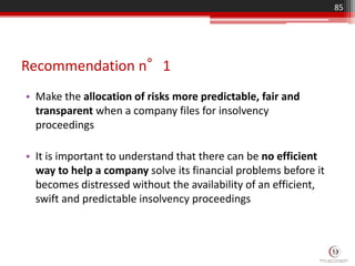 Recommendation n°1
• Make the allocation of risks more predictable, fair and
transparent when a company files for insolvency
proceedings
• It is important to understand that there can be no efficient
way to help a company solve its financial problems before it
becomes distressed without the availability of an efficient,
swift and predictable insolvency proceedings
85
 