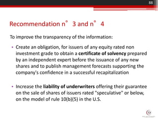 Recommendation n°3 and n°4
To improve the transparency of the information:
88
• Create an obligation, for issuers of any equity rated non
investment grade to obtain a certificate of solvency prepared
by an independent expert before the issuance of any new
shares and to publish management forecasts supporting the
company's confidence in a successful recapitalization
• Increase the liability of underwriters offering their guarantee
on the sale of shares of issuers rated "speculative" or below,
on the model of rule 10(b)(5) in the U.S.
 