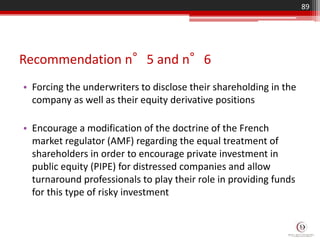 Recommendation n°5 and n°6
• Forcing the underwriters to disclose their shareholding in the
company as well as their equity derivative positions
• Encourage a modification of the doctrine of the French
market regulator (AMF) regarding the equal treatment of
shareholders in order to encourage private investment in
public equity (PIPE) for distressed companies and allow
turnaround professionals to play their role in providing funds
for this type of risky investment
89
 