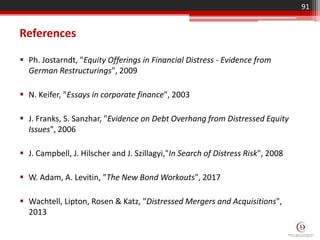 References
 Ph. Jostarndt, "Equity Offerings in Financial Distress - Evidence from
German Restructurings", 2009
 N. Keifer, "Essays in corporate finance", 2003
 J. Franks, S. Sanzhar, "Evidence on Debt Overhang from Distressed Equity
Issues", 2006
 J. Campbell, J. Hilscher and J. Szillagyi,"In Search of Distress Risk", 2008
 W. Adam, A. Levitin, "The New Bond Workouts", 2017
 Wachtell, Lipton, Rosen & Katz, "Distressed Mergers and Acquisitions",
2013
91
 