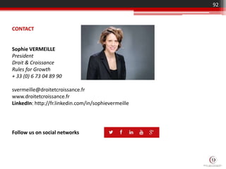 92
Follow us on social networks
CONTACT
Sophie VERMEILLE
President
Droit & Croissance
Rules for Growth
+ 33 (0) 6 73 04 89 90
svermeille@droitetcroissance.fr
www.droitetcroissance.fr
LinkedIn: http://fr.linkedin.com/in/sophievermeille
 