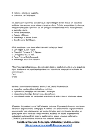 d) histórico- cultural, de Vygotsky.
e) humanista, de Carl Rogers.
5.A abordagem cognitivista considera que a aprendizagem é mais do que um produto do
ambiente, das pessoas ou de fatores externos ao aluno. Enfatiza a capacidade do aluno de
integrar informações e processá-las. Os principais representantes dessa abordagem são:
a) Vygotsky e Luria.
b) Freinet e Montessori.
c) Ausubel e Skinner.
d) Jean Piaget e Jerome Bruner.
e) John Dewey e Carl Rogers.
6.São estudiosos cujas obras relacionam-se à pedagogia liberal
a) Carl Rogers e Jean Piaget.
b) Edward C. Tolman e B. F. Skinner.
c) Lev Vygotsky e A. S. Neill.
d) Paulo Freire e Keith Swanwick.
e) Jean Piaget e Ana Mae Barbosa.
7.Carl Rogers propôs processos de ensino com base no estabelecimento de uma sequência
rígida de etapas a ser seguida pelo professor no exercício de seu papel de facilitador da
aprendizagem.
Certo
Errado
8.Sobre a tendência renovada não diretiva, é INCORRETO afirmar que
a) o papel da escola está centralizado no indivíduo.
b) o pioneiro da pedagogia não diretiva foi Carl Rogers.
c) não existe nenhum tipo de intervenção do professor.
d) os conteúdos devem ser transmitidos aos alunos de acordo com as realidades sociais.
9.Sócrates é considerado o pai da Pedagogia, tanto que é figura central quando estudamos
a evolução do pensamento pedagógico. A partir de seus ensinamentos surgiram linhas de
argumentação e se estabeleceram até os dias de hoje e assim continuarão à medida em
que surgirem novas ideias ao campo educativo. Fazendo um recorte ao pensamento
pedagógico contemporâneo, observe as alternativas abaixo e marque a alternativa
CORRETA que relaciona os autores e suas vertentes teóricas.
Questões Concurso Pedagogia. Materiais gratuitos, acesse:
http://superpreparado10.blogspot.com.br/
 