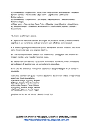 a)Emillia Ferreiro – Cognitivismo; Paulo Freire – Pós-Marxista; Pierre Bordieu – Marxista.
b)Pierre Bordieu – Pós-marxista; Edgar Morin – Cognitivismo; Carl Rogers –
Existencialismo.
c)Emillia Ferreiro – Cognitivismo; Carl Rogers – Existencialismo; Celéstian Freinet –
Fenomenologia;
d)Edgar Morin – Pós-marxista; Paulo Freire – Marxista; Howard Gardner – Cognitivismo.
e)Celéstian Freinet – Escola Nova; Paulo Freire – Existencialismo; Howard Gardner –
Cognitivismo.
10.Analise as afirmações abaixo.
I. Os processos mentais superiores têm origem em processos sociais; o desenvolvimento
cognitivo do ser humano não pode ser entendido sem referência ao meio social.
II. A aprendizagem significante ocorre quando a matéria de ensino é percebida pelo aluno
como fundamental para seus próprios objetivos.
III. Tudo no comportamento parte da ação. Até mesmo a percepção é uma atividade e a
imagem mental é uma imitação interior do objeto.
IV. Não leva em consideração o que ocorre na mente do indivíduo durante o processo de
aprendizagem. O que interessa é o comportamento observável.
Cada uma das afirmativas corresponde à concepção de aprendizagem de um teórico da
educação.
Assinale a alternativa em que a sequência dos nomes dos teóricos está de acordo com as
assertivas, de cima para baixo.
a) Ausebel, Piaget, Vygotsky, Rogers
b) Piaget, Rogers, Vygostky, Skinner
c) Vygotsky, Rogers, Piaget, Skinner
d) Vygostky, Ausebel, Piaget, Skinner
e) Vygostky, Skinner, Piaget, Rogers
gabarinto 1-d 2-a 3-d 4-d 5-c 6-b 7-errado 8-d 9-d 10-c
Questões Concurso Pedagogia. Materiais gratuitos, acesse:
http://superpreparado10.blogspot.com.br/
 