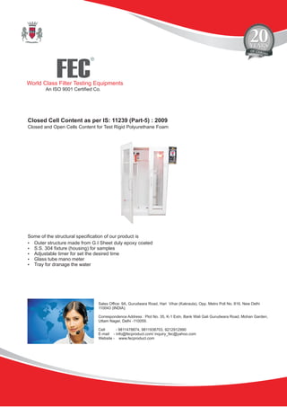 FEC
R
World Class Filter Testing Equipments
An ISO 9001 Certified Co.
Sales Office: 9A, Gurudwara Road, Hari Vihar (Kakraula), Opp. Metro Poll No. 816, New Delhi
110043 (INDIA).
Correspondence Address : Plot No. 35, K-1 Extn, Bank Wali Gali Gurudwara Road, Mohan Garden,
Uttam Nager, Delhi -110059.
Cell - 9811478874, 9811938703, 9212912990
E-mail - info@fecproduct.com/ inquiry_fec@yahoo.com
Website - www.fecproduct.com
Closed Cell Content as per IS: 11239 (Part-5) : 2009
Closed and Open Cells Content for Test Rigid Polyurethane Foam
?Outer structure made from G.I Sheet duly epoxy coated
?S.S. 304 fixture (housing) for samples
?Adjustable timer for set the desired time
?Glass tube mano meter
?Tray for dranage the water
Some of the structural specification of our product is
 