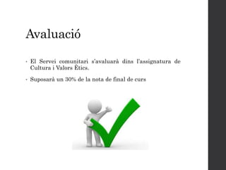 Avaluació
• El Servei comunitari s’avaluarà dins l’assignatura de
Cultura i Valors Ètics.
• Suposarà un 30% de la nota de final de curs
 