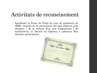 Activitats de reconeixement
• Aprofitant la Festa de Final de curs de graduació de
4ESO, després de la presentació del pwp elaborat pels
alumnes i de la lectura d’un text d’agraïment i de
recolzament, es donarà un diploma a cadascun dels
alumnes participants.
 