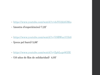 • https://www.youtube.com/watch?v=dsYG2kbGMio
• (mostra d’experiències) 7,22’
• https://www.youtube.com/watch?v=V9BWse375h8
• (joves pel barri) 5,06’
• https://www.youtube.com/watch?v=ZpbLcgr8GZE
• (10 años de Km de solidaridad) 4,05’
 