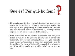 Què és? Per què ho fem?
• El servei comunitari és la possibilitat de dur a terme per
mitjà de l’experiència i d’una manera organitzada, tot
allò o part, del que pertany a l’àmbit curricular , amb la
finalitat d’assolir persones responsables, participatives i
implicades en les necessitats de la societat.
• Som conscients de les moltes ocupacions que els joves
tenen a vegades i de que això pot suposar a priori una
dificultat, però estem convençuts/des de que aquesta
nova manera d’aprendre, a posteriori resultarà una de
les millors. De cara a l’educació integral dels alumnes,
no hi ha millor escola que la vida i això en vol ser un
tast.
 