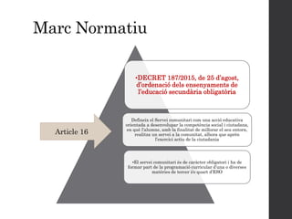 Marc Normatiu
•DECRET 187/2015, de 25 d’agost,
d’ordenació dels ensenyaments de
l’educació secundària obligatòria
Defineix el Servei comunitari com una acció educativa
orientada a desenvolupar la competència social i ciutadana,
en què l’alumne, amb la finalitat de millorar el seu entorn,
realitza un servei a la comunitat, alhora que aprèn
l’exercici actiu de la ciutadania
•El servei comunitari és de caràcter obligatori i ha de
formar part de la programació curricular d’una o diverses
matèries de tercer i/o quart d’ESO
Article 16
 