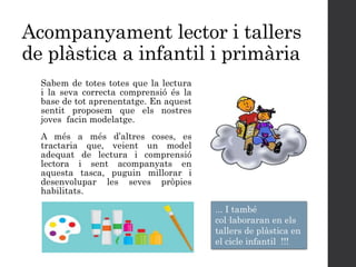 Acompanyament lector i tallers
de plàstica a infantil i primària
Sabem de totes totes que la lectura
i la seva correcta comprensió és la
base de tot aprenentatge. En aquest
sentit proposem que els nostres
joves facin modelatge.
A més a més d’altres coses, es
tractaria que, veient un model
adequat de lectura i comprensió
lectora i sent acompanyats en
aquesta tasca, puguin millorar i
desenvolupar les seves pròpies
habilitats.
... I també
col·laboraran en els
tallers de plàstica en
el cicle infantil !!!
 