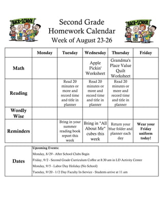Monday Tuesday Wednesday Thursday Friday
Math
Apple
Pickin'
Worksheet
Grandma's
Place Value
Quilt
Worksheet
Reading
Read 20
minutes or
more and
record time
and title in
planner
Read 20
minutes or
more and
record time
and title in
planner
Read 20
minutes or
more and
record time
and title in
planner
Wordly
Wise
Reminders
Bring in your
summer
reading book
report this
week
Bring in "All
About Me"
cubes this
week
Return your
blue folder and
planner each
day
Wear your
Friday
uniform
today!
Second Grade
Homework Calendar
Upcoming Events:
Monday, 8/29 - After School Clubs Begin
Friday, 9/2 - Second Grade Curriculum Coffee at 8:30 am in LD Activity Center
Tuesday, 9/20 - 1/2 Day Faculty In-Service - Students arrive at 11 am
Monday, 9/5 - Labor Day Holiday (No School)
Week of August 23-26
Dates
 