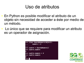 Uso de atributos
● En Python es posible modificar el atributo de un
objeto sin necesidad de acceder a éste por medio de
un método.
● Lo único que se requiere para modificar un atributo
es un operador de asignación.
 