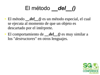 El método __del__()
● El método __del__() es un método especial, el cual
se ejecuta al momento de que un objeto es
descartado por el intérprete.
● El comportamiento de __del__() es muy similar a
los "destructores" en otros lenguajes.
 