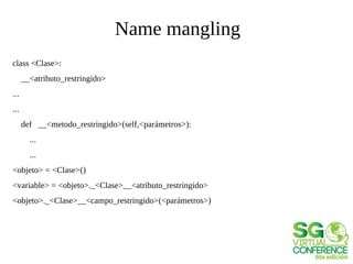 Name mangling
class <Clase>:
__<atributo_restringido>
...
...
def __<metodo_restringido>(self,<parámetros>):
...
...
<objeto> = <Clase>()
<variable> = <objeto>._<Clase>__<atributo_restringido>
<objeto>._<Clase>__<campo_restringido>(<parámetros>)
 