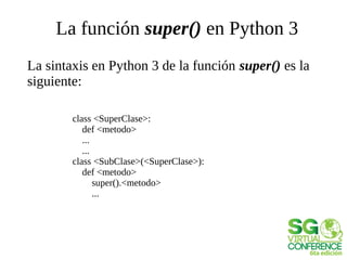 La función super() en Python 3
La sintaxis en Python 3 de la función super() es la
siguiente:
class <SuperClase>:
def <metodo>
...
...
class <SubClase>(<SuperClase>):
def <metodo>
super().<metodo>
...
 