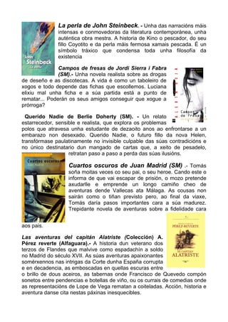 La perla de John Steinbeck. - Unha das narracións máis
              intensas e conmovedoras da literatura contemporánea, unha
              auténtica obra mestra. A historia de Kino o pescador, do seu
              fillo Coyotito e da perla máis fermosa xamais pescada. É un
              símbolo tráxico que condensa toda unha filosofía da
              existencia

               Campos de fresas de Jordi Sierra i Fabra
               (SM).- Unha novela realista sobre as drogas
de deseño e as discotecas. A vida é como un taboleiro de
xogos e todo depende das fichas que escollemos. Luciana
elixiu mal unha ficha e a súa partida está a punto de
rematar... Poderán os seus amigos conseguir que xogue a
prórroga?

  Querido Nadie de Berlie Doherty (SM). - Un relato
estarrecedor, sensible e realista, que explora os problemas
polos que atravesa unha estudante de dezaoito anos ao enfrontarse a un
embarazo non desexado. Querido Nadie, o futuro fillo da nova Helen,
transfórmase paulatinamente no invisible culpable das súas contradicións e
no único destinatario dun mangado de cartas que, a xeito de pesadelo,
                   retratan paso a paso a perda das súas ilusións.

                   Cuartos oscuros de Juan Madrid (SM) .- Tomás
                   soña moitas veces co seu pai, o seu heroe. Cando este o
                   informa de que vai escapar de prisión, o mozo pretende
                   axudarlle e emprende un longo camiño cheo de
                   aventuras dende Vallecas ata Málaga. As cousas non
                   sairán como o tiñan previsto pero, ao final da viaxe,
                   Tomás daría pasos importantes cara a súa madurez.
                   Trepidante novela de aventuras sobre a fidelidade cara


aos pais.

Las aventuras del capitán Alatriste (Colección) A.
Pérez reverte (Alfaguara).- A historia dun veterano dos
terzos de Flandes que malvive como espadachín a soldo
no Madrid do século XVII. As súas aventuras apaixonantes
somérxennos nas intrigas da Corte dunha España corrupta
e en decadencia, as emboscadas en quellas escuras entre
o brillo de dous aceiros, as tabernas onde Francisco de Quevedo compón
sonetos entre pendencias e botellas de viño, ou os currais de comedias onde
as representacións de Lope de Vega rematan a coiteladas. Acción, historia e
aventura danse cita nestas páxinas inesquecibles.
 