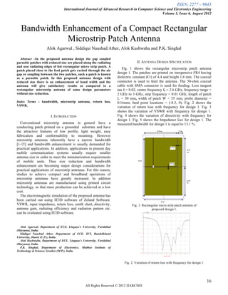 ISSN: 2277 – 9043
                                 International Journal of Advanced Research in Computer Science and Electronics Engineering
                                                                                             Volume 1, Issue 6, August 2012



   Bandwidth Enhancement of a Compact Rectangular
              Microstrip Patch Antenna
                     Alok Agarwal , Siddiqui Naushad Ather, Alok Kushwaha and P.K. Singhal

  Abstract –In the proposed antenna design the gap coupled
parasitic patches with reduced size are placed along the radiating                 II. ANTENNA DESIGN SPECIFICATION
and non radiating edges of fed rectangular micro strip patch. A
                                                                         Fig. 1 shows the rectangular microstrip patch antenna
patch placed close to the feed patch gets excited through the air
gap or coupling between the two patches, such a patch is known        design 1. The patches are printed on inexpensive FR4 having
as a parasitic patch. In this proposed antenna design with            dielectric constant (Єr) of 4.4 and height 1.6 mm. The coaxial
reduced size there is an enhancement of band width and the            connector is used to feed the antenna. The 50-ohm coaxial
antenna will give satisfactory results as compared to a               cable with SMA connector is used for feeding. Loss tangent
rectangular microstrip antenna of same design parameters              tan δ = 0.02, centre frequency f0 = 2.6 GHz, frequency range =
without size reduction.                                               2 GHz to 3 GHz, step frequency = 0.01 GHz, length of patch
                                                                      L = 30 mm, width of patch W = 55 mm, probe diameter =
Index Terms - bandwidth, microstrip antenna, return loss,             0.16mm, feed point locations = (-8.3, 0). Fig. 2 shows the
VSWR.                                                                 variation of return loss with frequency for design 1. Fig. 3
                                                                      shows the variation of VSWR with frequency for design 1.
                        I. INTRODUCTION                               Fig. 4 shows the variation of directivity with frequency for
                                                                      design 1. Fig. 5 shows the Impedance loci for design 1. The
  Conventional microstrip antenna in general have a                   measured bandwidth for design 1 is equal to 13.1 %.
conducting patch printed on a grounded substrate and have
the attractive features of low profile, light weight, easy
fabrication and conformability to mounting. However
microstrip antennas inherently have a narrow bandwidth
[1-15] and bandwidth enhancement is usually demanded for
practical applications. In addition, applications in present day
mobile communication systems usually require smaller
antenna size in order to meet the miniaturization requirements
of mobile units. Thus size reduction and bandwidth
enhancement are becoming major design considerations for
practical applications of microstrip antennas. For this reason,
studies to achieve compact and broadband operations of
microstrip antennas have greatly increased. In addition
microstrip antennas are manufactured using printed circuit
technology, so that mass production can be achieved at a low
cost.
  The electromagnetic simulation of the proposed antenna has
been carried out using IE3D software of Zeland Software.
VSWR, input impedance, return loss, smith chart, directivity,                  Fig. 1: Rectangular micro strip patch antenna of
antenna gain, radiating efficiency and radiation pattern etc.                                proposed design 1.
can be evaluated using IE3D software.


  Alok Agarwal, Department of ECE, Lingaya’s University, Faridabad
(Haryana), India.
  Siddiqui Naushad Ather, Department of ECE, IET, Bundelkhand
University, Jhansi (U.P.), India.
  Alok Kushwaha, Department of ECE, Lingaya’s University, Faridabad
(Haryana), India.
  P.K. Singhal, Department of Electronics, Madhav Institute of
Technology & Science, Gwalior (M.P.), India.



                                                                          Fig. 2: Variation of return loss with frequency for design 1.




                                                                                                                                          16
                                                All Rights Reserved © 2012 IJARCSEE
 