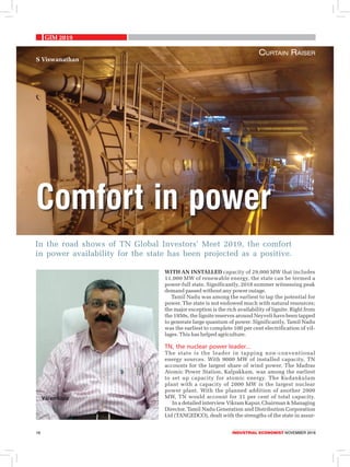 GIM 2019
16	 Industrial economist NOVEMBER 2018
In the road shows of TN Global Investors’ Meet 2019, the comfort
in power availability for the state has been projected as a positive.
Comfort in power
Curtain Raiser
S Viswanathan
With an installed capacity of 29,000 MW that includes
11,000 MW of renewable energy, the state can be termed a
power-full state. Significantly, 2018 summer witnessing peak
demand passed without any power outage.
Tamil Nadu was among the earliest to tap the potential for
power. The state is not endowed much with natural resources;
the major exception is the rich availability of lignite. Right from
the 1950s, the lignite reserves around Neyveli have been tapped
to generate large quantum of power. Significantly, Tamil Nadu
was the earliest to complete 100 per cent electrification of vil-
lages. This has helped agriculture.
TN, the nuclear power leader...
The state is the leader in tapping non-conventional
energy sources. With 9000 MW of installed capacity, TN
accounts for the largest share of wind power. The Madras
Atomic Power Station, Kalpakkam, was among the earliest
to set up capacity for atomic energy. The Kudankulam
plant with a capacity of 2000 MW is the largest nuclear
power plant. With the planned addition of another 2000
MW, TN would account for 31 per cent of total capacity.
In a detailed interview Vikram Kapur, Chairman & Managing
Director, Tamil Nadu Generation and Distribution Corporation
Ltd (TANGEDCO), dealt with the strengths of the state in assur-
 