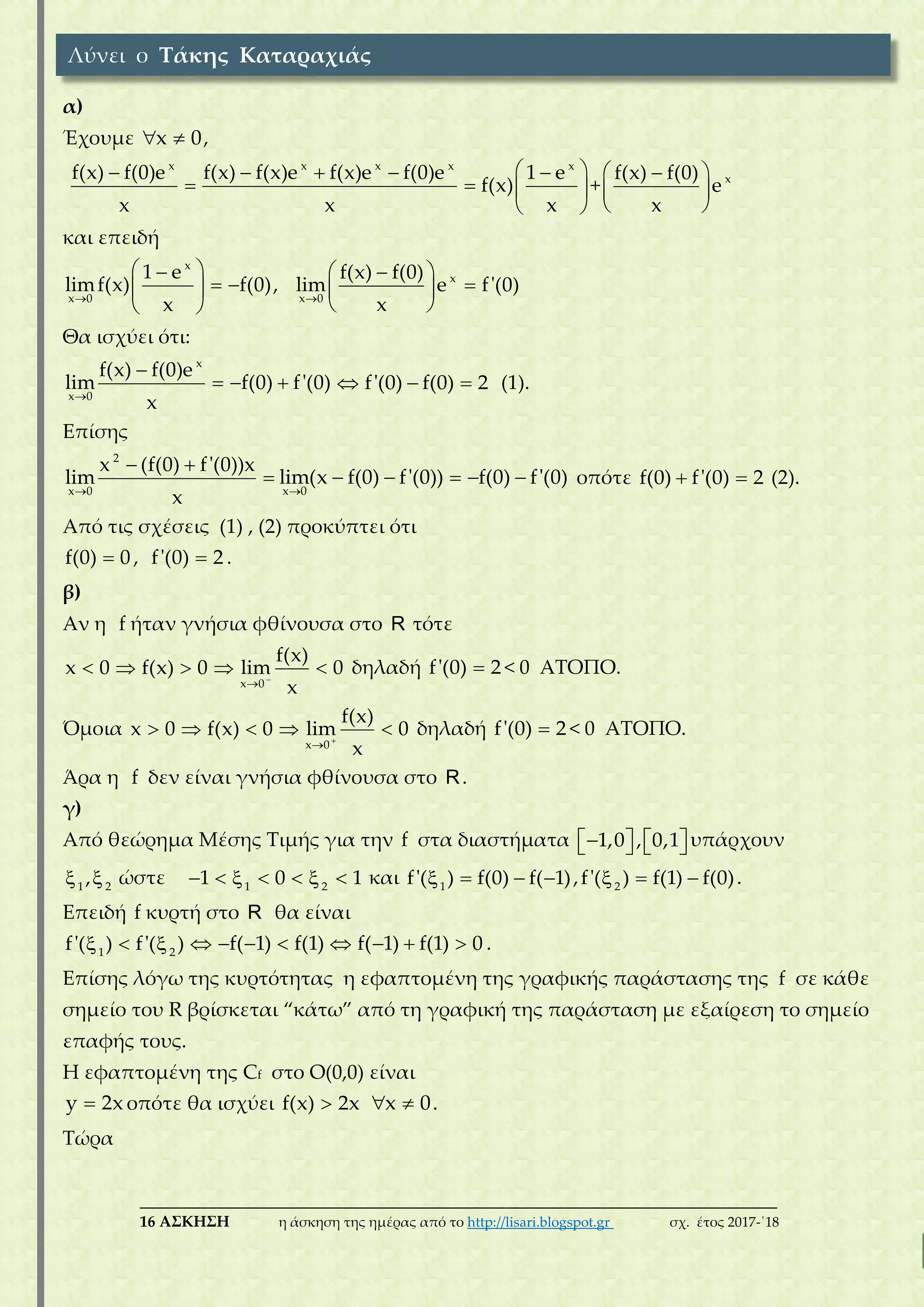 ___________________________________________________________________________
16 ΑΣΚΗΣΗ η άσκηση της ημέρας από το http://lisari.blogspot.gr σχ. έτος 2017-΄18
α)
Έχουμε x 0  ,
x
f(x) f(0)e
x


x x x
f(x) f(x)e f(x)e f(0)e
x
  

x
1 e
f(x)
x
 
 
 
+ xf(x) f(0)
e
x
 
 
 
και επειδή
x
x 0
1 e
limf(x) f(0)
x
 
  
 
, x
x 0
f(x) f(0)
lim e f'(0)
x
 
 
 
Θα ισχύει ότι:
x
x 0
f(x) f(0)e
lim f(0) f'(0)
x

   f'(0) f(0) 2   (1).
Eπίσης
2
x 0
x (f(0) f'(0))x
lim
x
 

x 0
lim(x f(0) f'(0)) f(0) f'(0)

     οπότε f(0) f'(0) 2  (2).
Από τις σχέσεις (1) , (2) προκύπτει ότι
f(0) 0 , f'(0) 2 .
β)
Αν η f ήταν γνήσια φθίνουσα στο R τότε
x 0
f(x)
x 0 f(x) 0 lim 0
x


     δηλαδή f'(0) 2 < 0 ΑΤΟΠΟ.
Όμοια
x 0
f(x)
x 0 f(x) 0 lim 0
x


     δηλαδή f'(0) 2 < 0 ΑΤΟΠΟ.
Άρα η f δεν είναι γνήσια φθίνουσα στο R.
γ)
Από θεώρημα Μέσης Τιμής για την f στα διαστήματα 1,0 , 0,1       υπάρχουν
1 2
,  ώστε 1 2
1 0 1       και 1
f'( ) f(0) f( 1)    , 2
f'( ) f(1) f(0)   .
Επειδή f κυρτή στο R θα είναι
1 2
f'( ) f'( )    f( 1) f(1)    f( 1) f(1) 0   .
Επίσης λόγω της κυρτότητας η εφαπτομένη της γραφικής παράστασης της f σε κάθε
σημείο του R βρίσκεται “κάτω” από τη γραφική της παράσταση με εξαίρεση το σημείο
επαφής τους.
Η εφαπτομένη της Cf στο O(0,0) είναι
y 2x οπότε θα ισχύει f(x) 2x x 0  .
Τώρα
Λύνει ο Τάκης Καταραχιάς
 