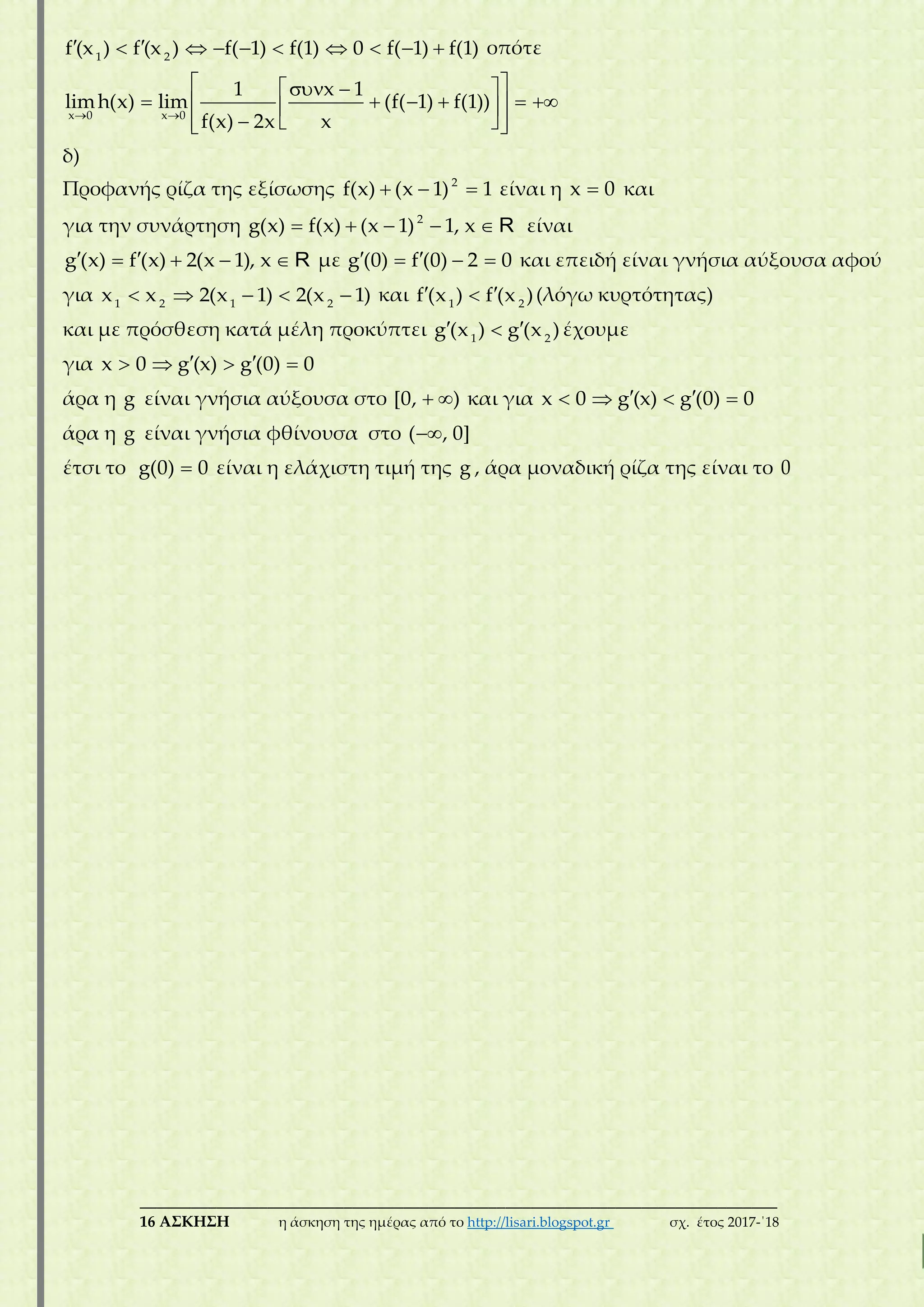 ___________________________________________________________________________
16 ΑΣΚΗΣΗ η άσκηση της ημέρας από το http://lisari.blogspot.gr σχ. έτος 2017-΄18
         1 2
f (x ) f (x ) f( 1) f(1) 0 f( 1) f(1) οπότε
 
   
       
    
x 0 x 0
1 x 1
limh(x) lim (f( 1) f(1))
f(x) 2x x
δ)
Προφανής ρίζα της εξίσωσης   2
f(x) (x 1) 1 είναι η x 0 και
για την συνάρτηση     2
g(x) f(x) (x 1) 1, x R είναι
    g (x) f (x) 2(x 1), x R με    g (0) f (0) 2 0 και επειδή είναι γνήσια αύξουσα αφού
για     1 2 1 2
x x 2(x 1) 2(x 1) και  1 2
f (x ) f (x )(λόγω κυρτότητας)
και με πρόσθεση κατά μέλη προκύπτει  1 2
g (x ) g (x )έχουμε
για     x 0 g (x) g (0) 0
άρα η g είναι γνήσια αύξουσα στο  [0, ) και για     x 0 g (x) g (0) 0
άρα η g είναι γνήσια φθίνουσα στο ( , 0]
έτσι το g(0) 0 είναι η ελάχιστη τιμή της g , άρα μοναδική ρίζα της είναι το 0
 
