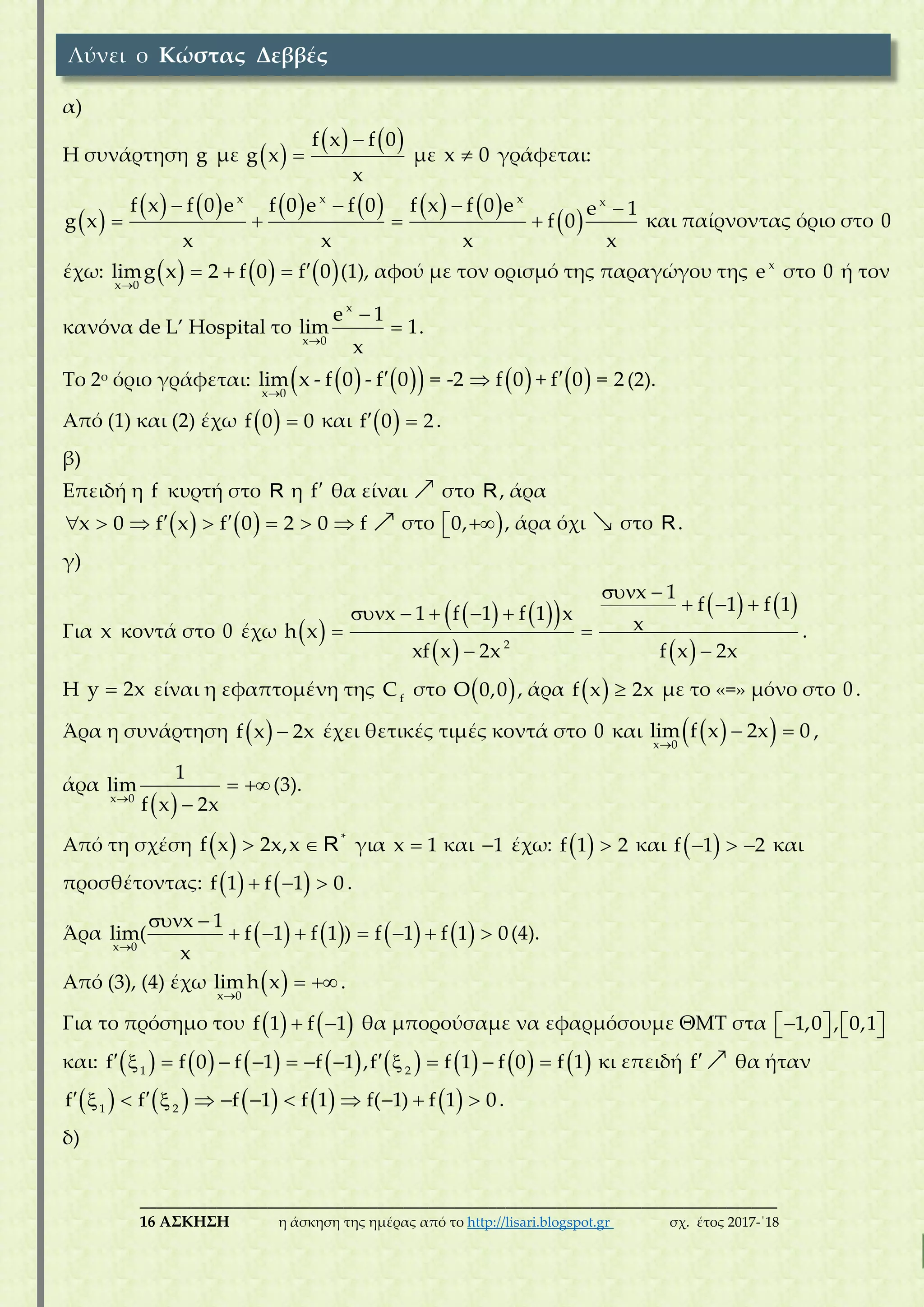 ___________________________________________________________________________
16 ΑΣΚΗΣΗ η άσκηση της ημέρας από το http://lisari.blogspot.gr σχ. έτος 2017-΄18
α)
Η συνάρτηση g με  
   

f x f 0
g x
x
με x 0 γράφεται:
 
           
 
   
   
x x x x
f x f 0 e f 0 e f 0 f x f 0 e e 1
g x f 0
x x x x
και παίρνοντας όριο στο 0
έχω:      
  
x 0
limg x 2 f 0 f 0 (1), αφού με τον ορισμό της παραγώγου της x
e στο 0 ή τον
κανόνα de L’ Hospital το



x
x 0
e 1
lim 1
x
.
Το 2ο όριο γράφεται:         
 
x 0
lim x - f 0 - f 0 = -2 f 0 + f 0 = 2 (2).
Από (1) και (2) έχω   f 0 0 και   f 0 2.
β)
Επειδή η f κυρτή στο R η f θα είναι στο R, άρα
          x 0 f x f 0 2 0 f στο  0, , άρα όχι στο R.
γ)
Για x κοντά στο 0 έχω  
    
 
   
 
 
      
 
 2
x 1
f 1 f 1x 1 f 1 f 1 x
xh x
xf x 2x f x 2x
.
Η y 2x είναι η εφαπτομένη της f
C στο  O 0,0 , άρα   f x 2x με το «=» μόνο στο 0 .
Άρα η συνάρτηση   f x 2x έχει θετικές τιμές κοντά στο 0 και   
 
x 0
lim f x 2x 0 ,
άρα
 
 
x 0
1
lim
f x 2x
(3).
Από τη σχέση     *
f x 2x,x R για x 1 και 1 έχω:   f 1 2 και    f 1 2 και
προσθέτοντας:      f 1 f 1 0 .
Άρα        
 
      
x 0
x 1
lim( f 1 f 1 ) f 1 f 1 0
x
(4).
Από (3), (4) έχω  
 
x 0
limh x .
Για το πρόσημο του     f 1 f 1 θα μπορούσαμε να εφαρμόσουμε ΘΜΤ στα       1,0 , 0,1
και:                           1 2
f f 0 f 1 f 1 ,f f 1 f 0 f 1 κι επειδή f θα ήταν
                    1 2
f f f 1 f 1 f( 1) f 1 0.
δ)
Λύνει ο Κώστας Δεββές
 