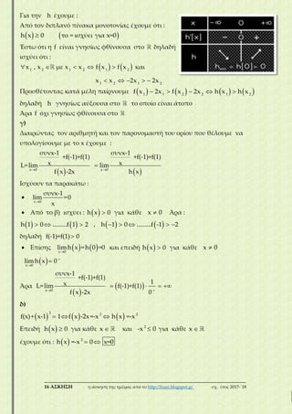 ___________________________________________________________________________
16 ΑΣΚΗΣΗ η άσκηση της ημέρας από το http://lisari.blogspot.gr σχ. έτος 2017-΄18
Για την h έχουμε :
Από τον διπλανό πίνακα μονοτονίας έχουμε ότι :
   h x 0 το = ισχύει για x=0
Έστω ότι η f είναι γνησίως φθίνουσα στο δηλαδή
ισχύει ότι :
       
    
1 2 1 2 1 2
1 2 1 2
x , x με x x f x f x και
x x 2x 2x
Προσθέτοντας κατά μέλη παίρνουμε            1 1 2 2 1 2
f x 2x f x 2x h x h x
δηλαδή h γνησίως αύξουσα στο το οποίο είναι άτοπο
Άρα f όχι γνησίως φθίνουσα στο
γ)
Διαιρώντας τον αριθμητή και τον παρονομαστή του ορίου που θέλουμε να
υπολογίσουμε με το x έχουμε :
    

x 0 x 0
συνx-1 συνx-1
+f(-1)+f(1) +f(-1)+f(1)
x xL=lim lim
f x -2x h x
Ισχύουν τα παρακάτω :

x 0
συνx-1
lim =0
x
 Από το β) ισχύει :   h x 0 για κάθε x 0 Άρα :
     h 1 0 .........f 1 2 ,        h 1 0 .........f -1 2
δηλαδή f(-1)+f(1) 0
 Επίσης    x 0
limh x =h 0 =0 και επειδή   h x 0 για κάθε x 0
  


x 0
limh x 0
Άρα
 
  
   
x 0
συνx-1
+f(-1)+f(1)
1xL=lim f(-1)+f(1)
f x -2x 0
δ)
       
2 2 2
f(x)+ x-1 1 f x -2x=-x h x =-x
Eπειδή   h x 0 για κάθε x και 2
-x 0 για κάθε x
έχουμε ότι :    2
h x =-x 0 x=0
 