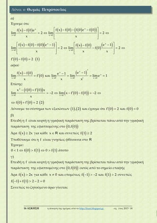 ___________________________________________________________________________
16 ΑΣΚΗΣΗ η άσκηση της ημέρας από το http://lisari.blogspot.gr σχ. έτος 2017-΄18
α)
Έχουμε ότι:
            
          
 
 
     
 
 
   
    
 
 
      
       
   
   
  
xx
x 0 x 0
x x
x 0 x 0
f x f 0 f 0 e f 0f x f 0 e
lim 2 lim 2
x x
f x f 0 f 0 e 1 e 1f x f 0
lim 2 lim f 0 2
x x x
f 0 f 0 2 1
αφού
   
 


x 0
f x f 0
lim f 0
x
και
 
  


  

xx
x
x 0 x 0 x 0
e 1e 1
lim lim lime 1
x x
Επίσης:
    
    
     
 
 
       
  
2
x 0 x 0
x f 0 f 0 x
lim 2 lim x f 0 f 0 2
x
f 0 f 0 2 2
Λύνουμε το σύστημα των εξισώσεων    1 , 2 και έχουμε ότι   f 0 2 και   f 0 0
β)
Επειδή η f είναι κυρτή η γραφική παράσταση της βρίσκεται πάνω από την γραφική
παράσταση της εφαπτομένης στο   0,f 0
Άρα   f x 2x για κάθε x R και συνεπώς   f 1 2
Υποθέτουμε ότι η f είναι γνησίως φθίνουσα στο R
Έχουμε:
         0 1 f 0 f 1 0 f 1 άτοπο
γ)
Επειδή η f είναι κυρτή η γραφική παράσταση της βρίσκεται πάνω από την γραφική
παράσταση της εφαπτομένης στο   0,f 0 εκτός από το σημείο επαφής
Άρα   f x 2x για κάθε x 0 και επομένως    f 1 2 και   f 1 2 συνεπώς
       f 1 f 1 2 2 0
Συνεπώς το ζητούμενο όριο γίνεται:
Λύνει ο Θωμάς Πετρόπουλος
 