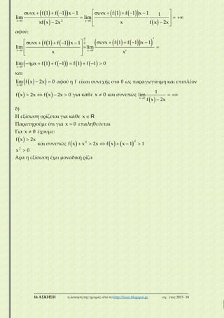 ___________________________________________________________________________
16 ΑΣΚΗΣΗ η άσκηση της ημέρας από το http://lisari.blogspot.gr σχ. έτος 2017-΄18
    
 
    
  
          
   
   
2x 0 x 0
x f 1 f 1 x 1 x f 1 f 1 x 1 1
lim lim
xf x 2x x f x 2x
αφού:
          
        
 


          
  
   
       
0
0
x 0 x 0
x 0
x f 1 f 1 x 1x f 1 f 1 x 1
lim lim
x x
lim x f 1 f 1 f 1 f 1 0
και
  
 
x 0
lim f x 2x 0 αφού η f είναι συνεχής στο 0 ως παραγωγίσιμη και επιπλέον
      f x 2x f x 2x 0 για κάθε x 0 και συνεπώς
 
 
x 0
1
lim
f x 2x
δ)
Η εξίσωση ορίζεται για κάθε x R
Παρατηρούμε ότι για x 0 επαληθεύεται
Για x 0 έχουμε:
  
2
f x 2x
x 0
και συνεπώς           
22
f x x 2x f x x 1 1
Άρα η εξίσωση έχει μοναδική ρίζα
 