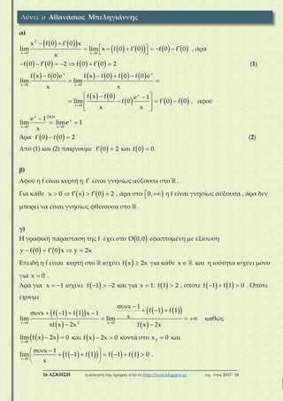 ___________________________________________________________________________
16 ΑΣΚΗΣΗ η άσκηση της ημέρας από το http://lisari.blogspot.gr σχ. έτος 2017-΄18
α)
    
         
 
       
 
2
x 0 x 0
x f 0 f 0 x
lim lim x f 0 f 0 f 0 f 0
x
, άρα
              f 0 f 0 2 f 0 f 0 2 (1)
           
 
   
 
x x
x 0 x 0
f x f 0 e f x f 0 f 0 f 0 e
lim lim
x x
   
     
  
    
  
x
x 0
f x f 0 e 1
lim f 0 f 0 f 0
x x
, αφού
 

 
x DLH
x
x 0 x 0
e 1
lim lime 1
x
Άρα      f 0 f 0 2 (2)
Από (1) και (2) παίρνουμε   f 0 2 και   f 0 0.
β)
Αφού η f είναι κυρτή η f είναι γνησίως αύξουσα στο  .
Για κάθε        x 0 f x f 0 2 , άρα στο  0, η f είναι γνησίως αύξουσα , άρα δεν
μπορεί να είναι γνησίως φθίνουσα στο  .
γ)
Η γραφική παράσταση της f έχει στο  O 0,0 εφαπτομένη με εξίσωση
      y f 0 f 0 x y 2x
Επειδή η f είναι κυρτή στο  ισχύει   f x 2x για κάθε x και η ισότητα ισχύει μόνο
για x 0 .
Άρα για  x 1 ισχύει    f 1 2 και για x 1:   f 1 2 , οπότε      f 1 f 1 0 . Οπότε
έχουμε
    
 
    
  
 
      
  
 2x 0 x 0
x 1
f 1 f 1x f 1 f 1 x 1
xlim lim
xf x 2x f x 2x
καθώς
  
 
x 0
lim f x 2x 0 και   f x 2x 0 κοντά στο 0
x 0 και
        
  
       
 x 0
x 1
lim f 1 f 1 f 1 f 1 0
x
.
Λύνει ο Αθανάσιος Μπεληγιάννης
 