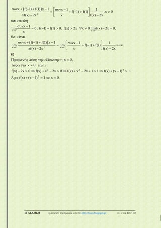 ___________________________________________________________________________
16 ΑΣΚΗΣΗ η άσκηση της ημέρας από το http://lisari.blogspot.gr σχ. έτος 2017-΄18
 
2
x f( 1) f(1) x 1 x 1 1
f( 1) f(1) ,x 0
xf(x) 2x x f(x) 2x
       
     
  
και επειδή
x 0
x 1
lim 0
x
 
 , f( 1) f(1) 0   , f(x) 2x x 0 
x 0
limf(x) 2x 0

  ,
θα είναι
x 0
lim

 
2
x f( 1) f(1) x 1
xf(x) 2x
    

 x 0
lim

x 1 1
f( 1) f(1)
x f(x) 2x
  
   
 
=+.
δ)
Προφανής λύση της εξίσωσης η x 0 ,
Τώρα για x 0 είναι
f(x) 2x 0   2
f(x) x 2x 0    2
f(x) x 2x 1 1     2
f(x) (x 1) 1.  
Άρα 2
f(x) (x 1) 1 x 0.    
 