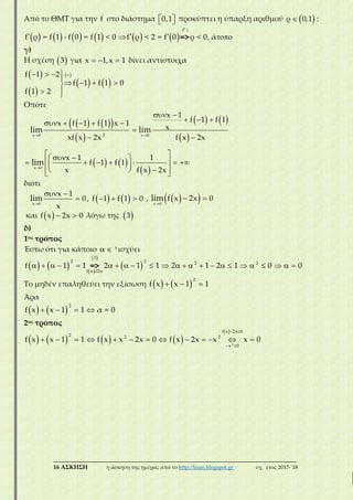 ___________________________________________________________________________
16 ΑΣΚΗΣΗ η άσκηση της ημέρας από το http://lisari.blogspot.gr σχ. έτος 2017-΄18
Από το ΘΜΤ για την f στο διάστημα   0,1 προκύπτει η ύπαρξη αριθμού  ρ 0,1 :
           

   
f
f ρ = f 1 - f 0 = f 1 < 0 f ρ < 2 = f 0 ρ < 0, ά=>
1
γ)
Η σχέση  3 για   x 1,x 1 δίνει αντίστοιχα
 
 
 
   
  

   
 
f 1 2
f 1 f 1 0
f 1 2
Οπότε
    
 
   
 
   
 
 

 
      

 
   
        
   
x 0 x 0
x 0
2
x 1
f 1 f 1x f 1 f 1 x 1
x
xf x 2x f x 2x
x 1 1
f 1 f 1
x f x 2x
lim lim
lim
διότι

 

x 0
x 1
0,
x
lim      f 1 f 1 0 ,   
 
x 0
f x 2x 0lim
και   f x 2x 0 λόγω της  3
δ)
1ος τρόπος
Έστω ότι για κάποιο   'ισχύει
     
 
   
                       
3
2 2 2 2
f 2
f 1 1 2 1 1 2 1 2 1 0 0=>
Το μηδέν επαληθεύει την εξίσωση      
2
f x x 1 1
Άρα
      
2
f x x 1 1 α = 0
2ος τρόπος
       
  
 
            2
f x 2x 0
2 2 2
x 0
f x x 1 1 f x x 2x 0 f x 2x x x 0
 