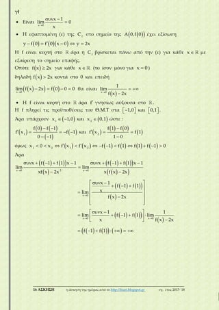 ___________________________________________________________________________
16 ΑΣΚΗΣΗ η άσκηση της ημέρας από το http://lisari.blogspot.gr σχ. έτος 2017-΄18
γ)
 Είναι

 

x 0
x 1
lim 0
x
 Η εφαπτομένη (ε) της f
C στο σημείο της   A 0,f 0 έχει εξίσωση
        y f 0 f 0 x 0 y 2x
Η f είναι κυρτή στο άρα η f
C βρίσκεται πάνω από την (ε) για κάθε x με
εξαίρεση το σημείο επαφής.
Οπότε   f x 2x για κάθε x (το ίσον μόνο για x 0 )
δηλαδή   f x 2x κοντά στο 0 και επειδή
    
   
x 0
lim f x 2x f 0 0 0 θα είναι
 
 
x 0
1
lim
f x 2x
 Η f είναι κυρτή στο άρα f γνησίως αύξουσα στο .
Η f πληρεί τις προϋποθέσεις του Θ.Μ.Τ στα   1,0 και   0,1 .
Άρα υπάρχουν   1
x 1,0 και  2
x 0,1 ώστε :
 
   
 
 
 
    
 
1
f 0 f 1
f x f 1
0 1
και  
   
 

  

2
f 1 f 0
f x f 1
1 0
όμως                        1 2 1 2
x 0 x f x f x f 1 f 1 f 1 f 1 0
Άρα
    
 
    
  
    
 
 

         

 
  
   
 
 
  

2x 0 x 0
x 0
x f 1 f 1 x 1 x f 1 f 1 x 1
lim lim
xf x 2x x f x 2x
x 1
f 1 f 1
xlim
f x 2x
lim     
 
      
 
  
    
 
      
x 0 x 0
x 1 1
f 1 f 1 lim
x f x 2x
f 1 f 1
 