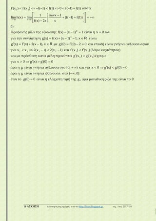 ___________________________________________________________________________
16 ΑΣΚΗΣΗ η άσκηση της ημέρας από το http://lisari.blogspot.gr σχ. έτος 2017-΄18
         1 2
f (x ) f (x ) f( 1) f(1) 0 f( 1) f(1) οπότε
 
   
       
    
x 0 x 0
1 x 1
limh(x) lim (f( 1) f(1))
f(x) 2x x
δ)
Προφανής ρίζα της εξίσωσης   2
f(x) (x 1) 1 είναι η x 0 και
για την συνάρτηση     2
g(x) f(x) (x 1) 1, x R είναι
    g (x) f (x) 2(x 1), x R με    g (0) f (0) 2 0 και επειδή είναι γνήσια αύξουσα αφού
για     1 2 1 2
x x 2(x 1) 2(x 1) και  1 2
f (x ) f (x )(λόγω κυρτότητας)
και με πρόσθεση κατά μέλη προκύπτει  1 2
g (x ) g (x )έχουμε
για     x 0 g (x) g (0) 0
άρα η g είναι γνήσια αύξουσα στο  [0, ) και για     x 0 g (x) g (0) 0
άρα η g είναι γνήσια φθίνουσα στο ( , 0]
έτσι το g(0) 0 είναι η ελάχιστη τιμή της g , άρα μοναδική ρίζα της είναι το 0
 