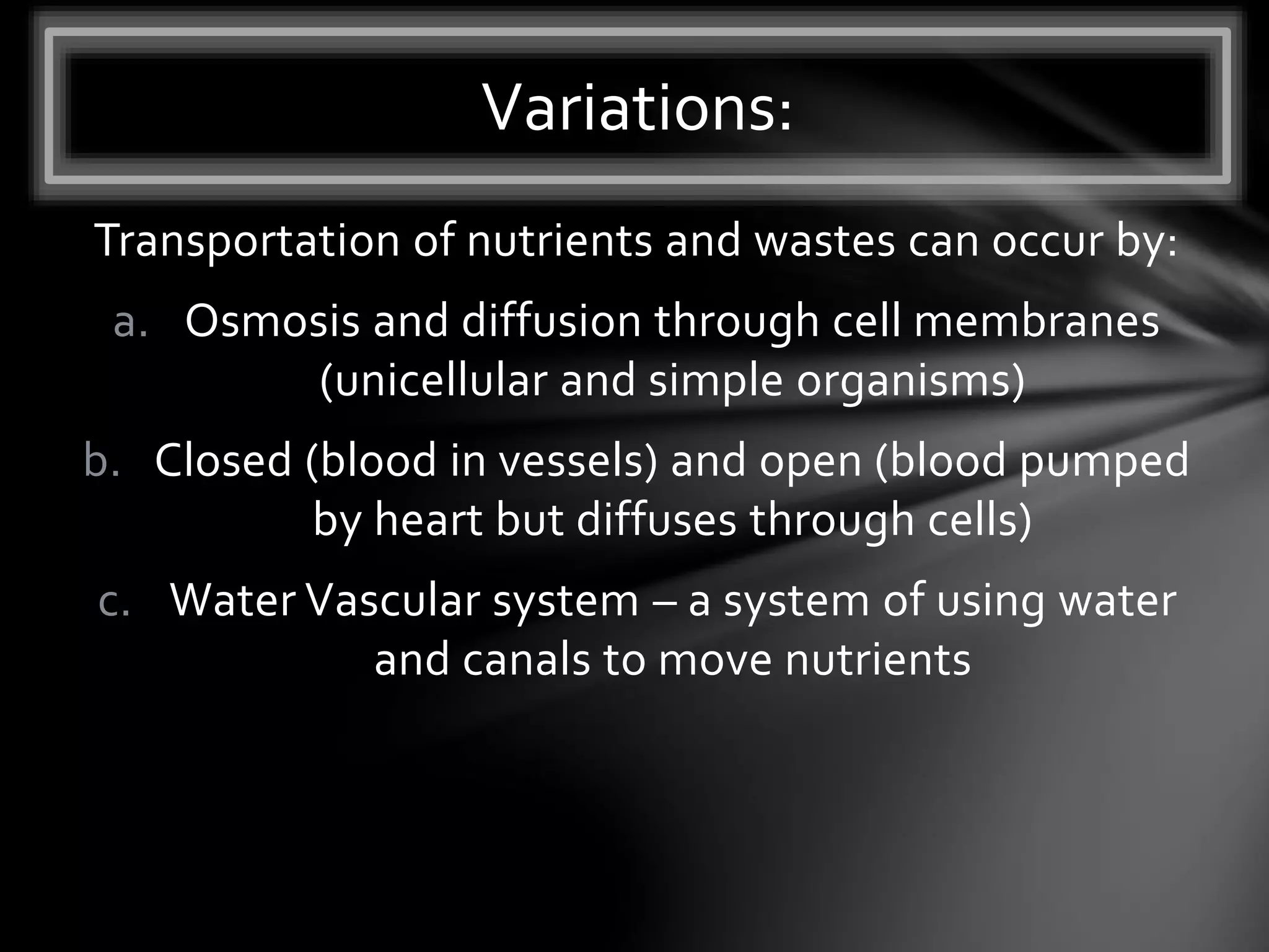 Transportation of nutrients and wastes can occur by:
a. Osmosis and diffusion through cell membranes
(unicellular and simple organisms)
b. Closed (blood in vessels) and open (blood pumped
by heart but diffuses through cells)
c. Water Vascular system – a system of using water
and canals to move nutrients
Variations:
 