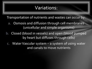 Transportation of nutrients and wastes can occur by:
a. Osmosis and diffusion through cell membranes
(unicellular and simple organisms)
b. Closed (blood in vessels) and open (blood pumped
by heart but diffuses through cells)
c. Water Vascular system – a system of using water
and canals to move nutrients
Variations:
 