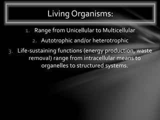 1. Range from Unicellular to Multicellular
2. Autotrophic and/or heterotrophic
3. Life-sustaining functions (energy production, waste
removal) range from intracellular means to
organelles to structured systems.
Living Organisms:
 