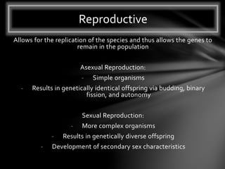 Allows for the replication of the species and thus allows the genes to
remain in the population
Asexual Reproduction:
- Simple organisms
- Results in genetically identical offspring via budding, binary
fission, and autonomy
Sexual Reproduction:
- More complex organisms
- Results in genetically diverse offspring
- Development of secondary sex characteristics
Reproductive
 