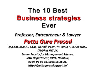 The 10 BestThe 10 Best
Business strategiesBusiness strategies
EverEver
Professor, Entrepreneur & LawyerProfessor, Entrepreneur & Lawyer
Puttu Guru PrasadPuttu Guru Prasad
M.Com. M.B.A., L.L.B., M.Phil. PGDFTM. AP.SET., ICFAI TMF.,
(PhD) at JNTUK.
Senior Faculty for Management Science,Senior Faculty for Management Science,
S&H Department, VVIT, Nambur,S&H Department, VVIT, Nambur,
93 94 96 98 98, 9885 96 36 36.93 94 96 98 98, 9885 96 36 36.
http://puttuguru.blogspot.in/http://puttuguru.blogspot.in/
 