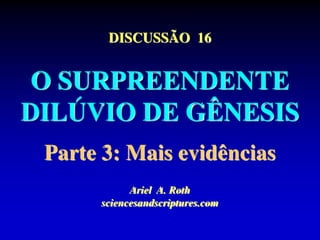 DISCUSSÃO 16
O SURPREENDENTE
DILÚVIO DE GÊNESIS
Parte 3: Mais evidências
Ariel A. Roth
sciencesandscriptures.com
 