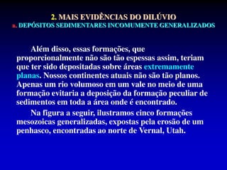 2. MAIS EVIDÊNCIAS DO DILÚVIO
a. DEPÓSITOS SEDIMENTARES INCOMUMENTE GENERALIZADOS
Além disso, essas formações, que
proporcionalmente não são tão espessas assim, teriam
que ter sido depositadas sobre áreas extremamente
planas. Nossos continentes atuais não são tão planos.
Apenas um rio volumoso em um vale no meio de uma
formação evitaria a deposição da formação peculiar de
sedimentos em toda a área onde é encontrado.
Na figura a seguir, ilustramos cinco formações
mesozoicas generalizadas, expostas pela erosão de um
penhasco, encontradas ao norte de Vernal, Utah.
 