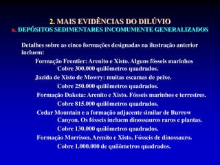Detalhes sobre as cinco formações designadas na ilustração anterior
incluem:
Formação Frontier: Arenito e Xisto. Alguns fósseis marinhos
Cobre 300.000 quilômetros quadrados.
Jazida de Xisto de Mowry: muitas escamas de peixe.
Cobre 250.000 quilômetros quadrados.
Formação Dakota: Arenito e Xisto. Fósseis marinhos e terrestres.
Cobre 815.000 quilômetros quadrados.
Cedar Mountain e a formação adjacente similar de Burrow
Canyon. Os fósseis incluem dinossauros raros e plantas.
Cobre 130.000 quilômetros quadrados.
Formação Morrison. Arenito e Xisto. Fósseis de dinossauro.
Cobre 1.000.000 de quilômetros quadrados.
2. MAIS EVIDÊNCIAS DO DILÚVIO
a. DEPÓSITOS SEDIMENTARES INCOMUMENTE GENERALIZADOS
 