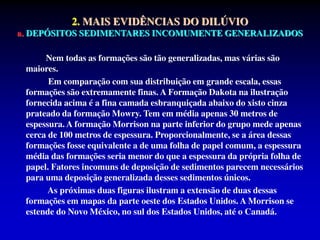 Nem todas as formações são tão generalizadas, mas várias são
maiores.
Em comparação com sua distribuição em grande escala, essas
formações são extremamente finas. A Formação Dakota na ilustração
fornecida acima é a fina camada esbranquiçada abaixo do xisto cinza
prateado da formação Mowry. Tem em média apenas 30 metros de
espessura. A formação Morrison na parte inferior do grupo mede apenas
cerca de 100 metros de espessura. Proporcionalmente, se a área dessas
formações fosse equivalente a de uma folha de papel comum, a espessura
média das formações seria menor do que a espessura da própria folha de
papel. Fatores incomuns de deposição de sedimentos parecem necessários
para uma deposição generalizada desses sedimentos únicos.
As próximas duas figuras ilustram a extensão de duas dessas
formações em mapas da parte oeste dos Estados Unidos. A Morrison se
estende do Novo México, no sul dos Estados Unidos, até o Canadá.
2. MAIS EVIDÊNCIAS DO DILÚVIO
a. DEPÓSITOS SEDIMENTARES INCOMUMENTE GENERALIZADOS
 