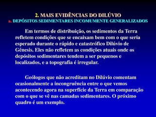 Em termos de distribuição, os sedimentos da Terra
refletem condições que se encaixam bem com o que seria
esperado durante o rápido e catastrófico Dilúvio de
Gênesis. Eles não refletem as condições atuais onde os
depósitos sedimentares tendem a ser pequenos e
localizados, e a topografia é irregular.
Geólogos que não acreditam no Dilúvio comentam
ocasionalmente a incongruência entre o que vemos
acontecendo agora na superfície da Terra em comparação
com o que se vê nas camadas sedimentares. O próximo
quadro é um exemplo.
2. MAIS EVIDÊNCIAS DO DILÚVIO
a. DEPÓSITOS SEDIMENTARES INCOMUMENTE GENERALIZADOS
 